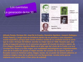 Los cuentistas  La generación de los 30  Alfredo Pareja, Enrique Gil, José De la Cuadra, Demetrio Aguilera, Joaquín Gallegos, Pablo Palacio y Jorge Icaza se fortaleció dentro de un proceso y una coyuntura social específica, porque todo hecho artístico recibe de su contexto social la savia que lo nutre. Enrique Gil Gilbert, escribe su mejor obra en 1940, Nuestro pan, que recibe el segundo premio en el concurso que ganó El mundo es ancho y ajeno, de Ciro Alegría. Demetrio Aguilera Malta es el alter ego del cholo de la Costa y en sus novelas Don Goyo y La isla virgen, sus cualidades sociológicas son impresionantes. José De la Cuadra fue quizás el mejor escritor de cuentos de su época, tanto en Ecuador como en América Latina. Sagaz, lúcido, de un poder de síntesis altísimo, el realismo mágico nace de su pluma con Los Sangurimas, novela corta que se adelanta con varios años a Cien años de soledad  . 