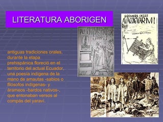 LITERATURA ABORIGEN antiguas tradiciones orales, durante la etapa prehispánica floreció en el territorio del actual Ecuador, una poesía indígena de la mano de amautas -sabios o filósofos indígenas- y árameos -bardos nativos-, que entonaban versos al compás del yaraví.  