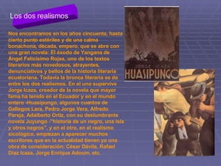 Los dos realismos Nos encontramos en los años cincuenta, hasta cierto punto estériles y de una calma bonachona, década, empero, que se abre con una gran novela: El éxodo de Yangana de Ángel Felicísimo Rojas, uno de los textos literarios más novedosos, atrayentes, denunciativos y bellos de la historia literaria ecuatoriana. Todavía la bronca literaria se da entre los dos realismos. En el uno supervive Jorge Icaza, creador de la novela que mayor fama ha tenido en el Ecuador y en el mundo entero ­Huasipungo, algunos cuentos de Gallegos Lara, Pedro Jorge Vera, Alfredo Pareja, Adalberto Ortiz, con su deslumbrante novela Juyungo ­"historia de un negro, una isla y otros negros", y en el otro, en el realismo sicológico, empiezan a aparecer muchos escritores que en la actualidad tienen ya una obra de consideración: César Dávila, Rafael Díaz Icaza, Jorge Enrique Adoum, etc.  