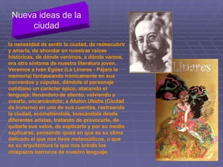la necesidad de sentir la ciudad, de redescubrir y amarla, de ahondar en nuestras raíces históricas, de dónde venimos, a dónde vamos, era otro síntoma de nuestra literatura joven. Veremos a Iván Egüez (La Linares ­ Pájara la memoria) fantaseando irónicamente en sus conventos y cúpulas, dándole al personaje cotidiano un carácter épico, atacando el lenguaje, llenándolo de aliento, volviendo a crearlo, encarnándolo; a Abdón Ubidia (Ciudad de invierno) en uno de sus cuentos, rastreando la ciudad, acometiéndola, buscándola desde diferentes aristas, tratando de provocarla, de quitarle sus velos, de explicarla y por su medio explicarse, pensando quizá en que es su clima delicado el que nos tiene melancólicos, o que es su arquitectura la que nos brinda los chispazos barrocos de nuestro lenguaje.   Nueva ideas de la ciudad 