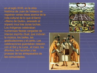 en el siglo XVIII, en la obra histórica de Juan de Velasco se registran varias ideas acerca de la vida cultural de lo que él llamó «Reino de Quito», anexado al imperio inca tras duras luchas. Los indígenas celebraban numerosas fiestas cargadas de intenso espíritu ritual, que incluían la música, los bailes, las gesticulaciones y el canto. Las celebraciones guardaban relación con el Sol y la Luna , el maíz, los difuntos, las hazañas y las proezas de los antepasados de las comunidades.  