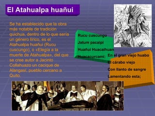 El Atahualpa huañui   Se ha establecido que la obra más notable de tradición quichua, dentro de lo que sería un género lírico, es el Atahualpa huañui (Rucu cuscungo), o «Elegía a la muerte de Atahualpa», del que se cree autor a Jacinto Collahuazo   un cacique de Alangasí, pueblo cercano a Quito.  Rucu cuscungu Jatum pacaipi Huañui Huacaihuan Huacacurcamí; En el gran viejo huabo El cárabo viejo Con llanto de sangre Lamentando esta; 