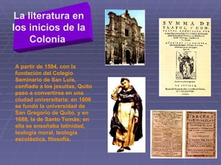 La literatura en los inicios de la Colonia   A partir de 1594, con la fundación del Colegio Seminario de San Luis, confiado a los jesuitas, Quito paso a convertirse en una ciudad universitaria: en 1606 se fundó la universidad de San Gregorio de Quito, y en 1688, la de Santo Tomás; en ella se enseñaba latinidad, teología moral, teología escolástica, filosofía.  