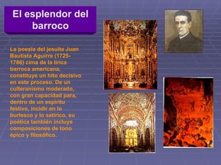 El esplendor del barroco La poesía del jesuita Juan Bautista Aguirre (1725-1786) cima de la lírica barroca americana, constituye un hito decisivo en este proceso. De un culteranismo moderado, con gran capacidad para, dentro de un espíritu festivo, incidir en lo burlesco y lo satírico, su poética también incluye composiciones de tono épico y filosófico.  