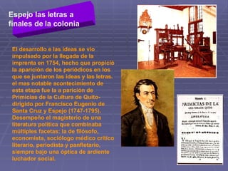 Espejo las letras a finales de la colonia   El desarrollo e las ideas se vio impulsado por la llegada de la imprenta en 1754, hecho que propició la aparición de los periódicos en los que se juntaron las ideas y las letras. el mas notable acontecimiento de esta etapa fue la a parición de Primicias de la Cultura de Quito- dirigido por Francisco Eugenio de Santa Cruz y Espejo (1747-1795). Desempeño el magisterio de una literatura política que combinaba múltiples facetas: la de filósofo, economista, sociólogo médico crítico literario, periodista y panfletario, siempre bajo una óptica de ardiente luchador social.  