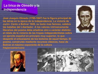 La lírica de Olmedo y la Independencia   José Joaquín Olmedo (1780-1847) fue la figura principal de las letras en la época de la independencia; La victoria de Junín: Canto a Bolívar 1826, su texto mas famoso, celebra las batallas del Libertador. A los valores intrínsicamente literarios del poema debe añadirse otro e carácter distinto: el relato de la victoria de las tropas independentistas sobre un ejercito español en principio muy superior, lo que despertó el entusiasmo de los lectores de aquel tiempo. El poema, construido mediante recursos clásicos, hace de Bolívar el máximo exponente de la cultura hispanoamericana  