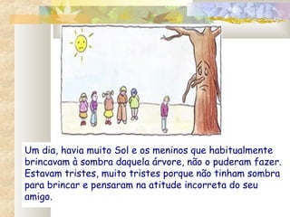 Um dia, havia muito Sol e os meninos que habitualmente
brincavam à sombra daquela árvore, não o puderam fazer.
Estavam tristes, muito tristes porque não tinham sombra
para brincar e pensaram na atitude incorreta do seu
amigo.
 