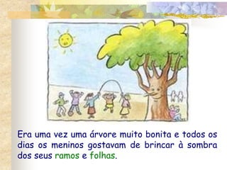 Era uma vez uma árvore muito bonita e todos os 
dias os meninos gostavam de brincar à sombra 
dos seus ramos e folhas. 
 