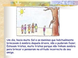Um dia, havia muito Sol e os meninos que habitualmente 
brincavam à sombra daquela árvore, não o puderam fazer. 
Estavam tristes, muito tristes porque não tinham sombra 
para brincar e pensaram na atitude incorrecta do seu 
amigo. 
 
