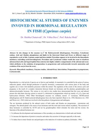 ISSN 2349-7823
International Journal of Recent Research in Life Sciences (IJRRLS)
Vol. 1, Issue 3, pp: (8-21), Month: October - December 2014, Available at: www.paperpublications.org
Page | 8
Paper Publications
HISTOCHEMICAL STUDIES OF ENZYMES
INVOVED IN HORMONAL REGULATION
IN FISH (Cyprinus carpio)
Dr. Shobha Chaturvedi1
, Dr. Vibha Dave2
, Prof. Raksha Modi3
1,2,3
Department of Zoology, PMB Gujarati Science college,Indore (M.P.), India
Abstract: In situ changes in the enzymes i.e.∆5
3β- Hydroxysteroid dehydrogenase, Peroxidase, Cytochrome
oxidase, Acid and Alkaline phosphatases and lipids in the Interrenal Gland and Ovary at different stages of
reproductive cycle in fish, Cyprinus carpio had been studied. Peroxidase appears to be involved in the biosynthetic
machinery controlling corticosteroidogenesis. Peroxidase and Cytochrome oxidase would also seem to transform
adrenocortical cells and hypertrophied theca interna into highly oxidative compartments of the adrenal and ovary
which attributes to the oxidation of pregnenolone to progesterone and corticosteroids towards maturation and
ovulation of the oocyte from the ovary.
Keywords: Biosynthetic machinery, Enzymes studies, Adrenal-Ovary Interrelation, Pregnenolone to progesterone,
Corticosteroids.
I. INTRODUCTION
Reproduction is a vital activity if species are to Survive and multiply. In mammals it is controlled by the action of various
endocrine glands, which through production of specific hormones, communicate with various parts of the body and
regulate one or more vital metabolic processes within the animal. The regulation of the events in the estrous cycle and
pregnancy is the result of a complex interaction between female sex hormones and the pituitary gonadotrophins and
adrenocorticotrophic hormone. The various in vivo and in vitro studies have demonstrated that the ovary and adrenal
possess the side-chain cleaving system to convert C27 cholesterol to pregnenolone which are mainly a C22-C20 lyase and
hydroxylases (Simmer, 1968). Other Steroidogenic enzymes viz. sulfatase, steroid ∆5
-isomerase, 3B-OH-steroid
dehydrogenase and 20 -Hydroxysteroid dehydrogenase have also been reported ( Beyer et al., 1956; Burstein et al., 1963
and Weist et al., 1963) which are involved in the biosynthesis of progesterone and androgens.
The sex hormones produced by the adrenal cortex of both males and females are progesterone , testosterone and
estrogens. The adrenal gland is the source of sex hormones until the testis and ovaries mature at puberty. The secretion of
these hormones is controlled by ACTH and not by gonadotrophins which stimulate the testes and the ovaries. the
functions of the adrenal hormones are:
1. To influence the development and maintenance of the secondary sex characteristics in both male and female.
2. To increase the deposition of protein in muscles and reduce the excretion of nitrogen especially in the male.
3. To induce heat in intact female rats and participate in the induction of ovulation at puberty (Zeilmaker, 1966).
 