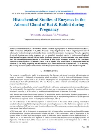ISSN 2349-7823
International Journal of Recent Research in Life Sciences (IJRRLS)
Vol. 1, Issue 3, pp: (32-49), Month: October - December 2014, Available at: www.paperpublications.org
Page | 32
Paper Publications
Histochemical Studies of Enzymes in the
Adrenal Gland of Rat & Rabbit during
Pregnancy
1
Dr. Shobha Chaturvedi, 2
Dr. Vibha Dave
1,2
Department of Zoology, PMB Gujarati Science College, Indore (M.P), India
Abstract: Administration of ACTH stimulates adrenal secretion of progesterone as well as corticosterone (Resko,
19691; Feder et al., 1969; Feder et al., 1971; Piva et al., 1973). Progesterone is both an obligatory intra-adrenal
substrate for corticosterone production and a steroid essential for maintenance of pregnancy. Thus, the regulation
of adrenal steroidogenesis during pregnancy has two potentially important aspects: i.) Maintenance of optimal
blood levels of corticosterone and ii.)Contributing significant amounts of progesterone to the total maternal pool.
Since the extended luteotrophic function of ovary in rat & mice during pregnancy is related to the Peroxidase-
Ascorbate system (Agrawal, P. & Laloraya, M.M. 1979). It appears likely that synthesis of progesterone under the
action of ACTH during pregnancy may be controlled by a similar mechanism as reported for LH in the ovary,
thus causing increased synthesis and secretion of the Progesterone and corticosteroids from the adrenal gland.
1. INTRODUCTION
The various in vivo and in vitro studies have demonstrated that the ovary and adrenal possess the side-chain cleaving
system to convert C27 cholesterol to pregnenolone which are mainly a C22-C20 lyase and hydroxylases (Simmer,
1968). Steroidogenic enzymes such as 3B-OH-steroid dehydrogenase and 20 -hydroxysteroid dehydrogenase have been
reported (Beyer et al., 1956; Burstein et al., 1963 and Weist et al., (1963) which are involved in the biosynthesis of
progesterone and androgens.
The sex hormones produced by the adrenal cortex of both males and females are progesterone, testosterone and estrogens.
The adrenal gland is the source of sex hormones until the testis and ovaries mature at puberty. The secretion of these
hormones is controlled by ACTH and not by gonadotrophins which stimulate the testes and the ovaries.
Since ,adrenals are known to secrete large quantities of progesterone, which is an oxidation product of pregnenolone, it
appears probable that conversion of pregnenolone to progesterone may be brought about peroxidatively by the operation
of peroxidase as suggested in the ovary (Agrawal and Laloraya, 1977 ).
The role of Peroxidase in the endocrine regulation of hormone action in the adrenal which is closely interlinked in
reproductive functioning of different groups of animals remains largely unknown. Also the hormone regulation and the
enzymic mechanism which lead to the rapid formation and secretion of hormone namely progesterone and corticosteroids
in the adrenal gland is largely unknown.
ACTH has a major role in the synthesis of progesterone which is known to be a precursor of several steroid hormones
including androgens, estrogens and corticoids (Gorbman and Bern, 1974). A preovulatory surge of progesterone in the
systemic plasma of adrenal origin preceeding the display of behavioural estrous in rodents has been reported (Feder et al.,
1968).ACTH is also known to cause depletion of adrenal ascorbate and cholesterol in the hypophysectomized rat
(Tyslowitz, 1943; Sayer et al., 1946) which is shown to occur within minutes of ACTH injection and to exhibit a
characteristic time sequence.
 