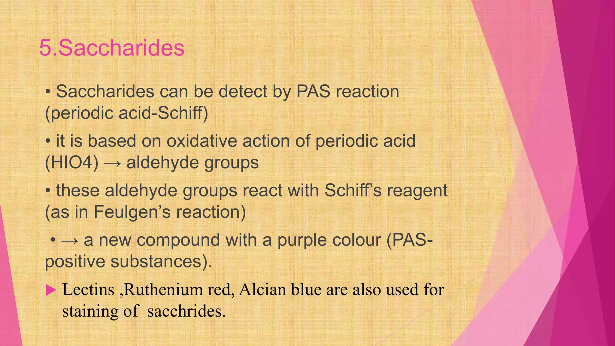 5.Saccharides
• Saccharides can be detect by PAS reaction
(periodic acid-Schiff)
• it is based on oxidative action of periodic acid
(HIO4) → aldehyde groups
• these aldehyde groups react with Schiff’s reagent
(as in Feulgen’s reaction)
• → a new compound with a purple colour (PAS-
positive substances).
 Lectins ,Ruthenium red, Alcian blue are also used for
staining of sacchrides.
 