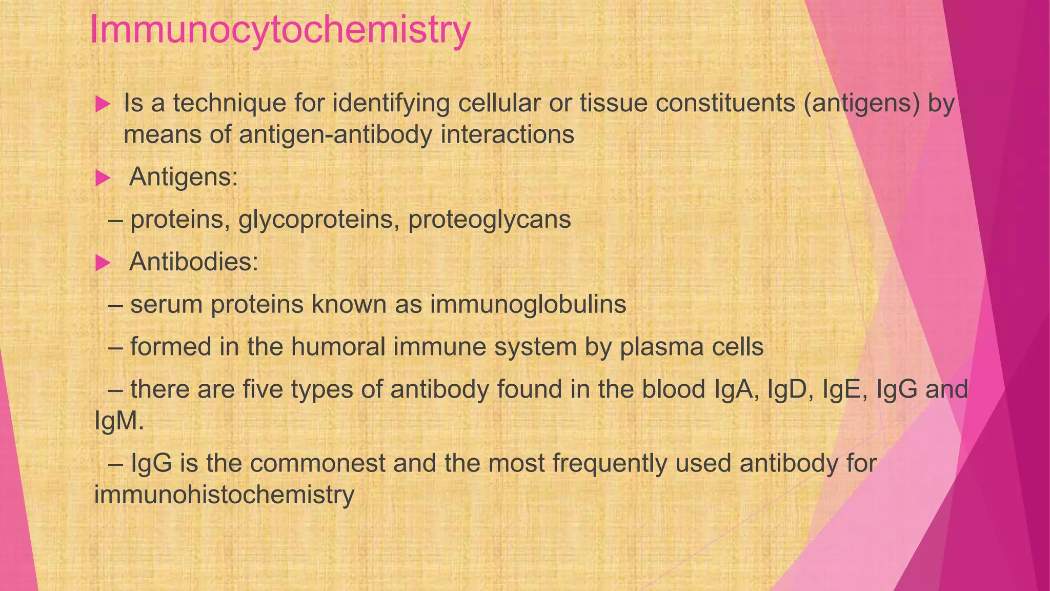 Immunocytochemistry
 Is a technique for identifying cellular or tissue constituents (antigens) by
means of antigen-antibody interactions
 Antigens:
– proteins, glycoproteins, proteoglycans
 Antibodies:
– serum proteins known as immunoglobulins
– formed in the humoral immune system by plasma cells
– there are five types of antibody found in the blood IgA, IgD, IgE, IgG and
IgM.
– IgG is the commonest and the most frequently used antibody for
immunohistochemistry
 