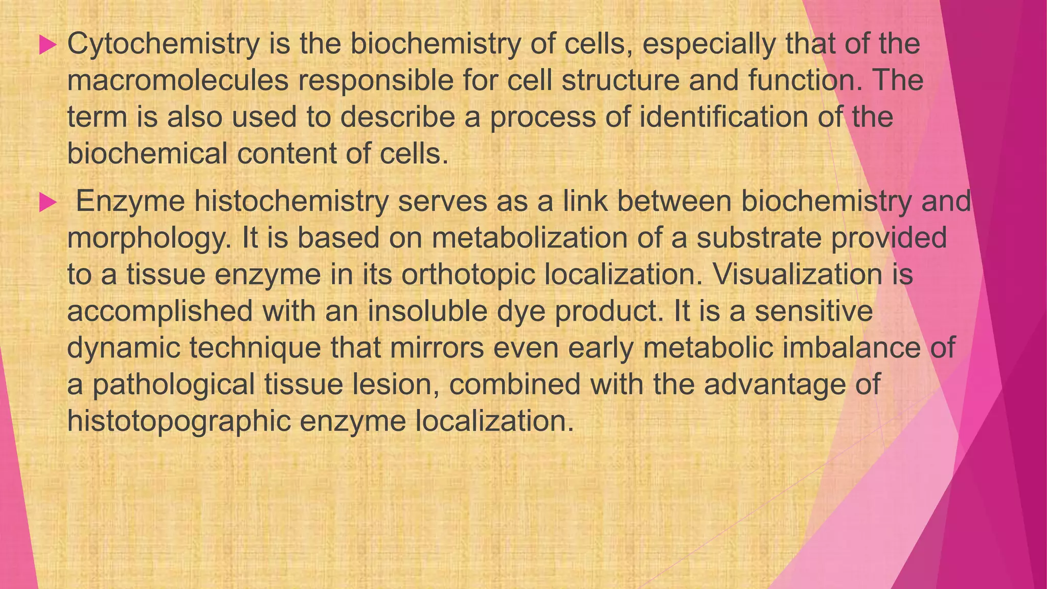  Cytochemistry is the biochemistry of cells, especially that of the
macromolecules responsible for cell structure and function. The
term is also used to describe a process of identification of the
biochemical content of cells.
 Enzyme histochemistry serves as a link between biochemistry and
morphology. It is based on metabolization of a substrate provided
to a tissue enzyme in its orthotopic localization. Visualization is
accomplished with an insoluble dye product. It is a sensitive
dynamic technique that mirrors even early metabolic imbalance of
a pathological tissue lesion, combined with the advantage of
histotopographic enzyme localization.
 