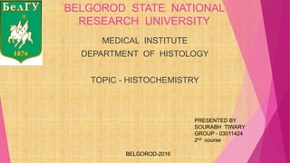 BELGOROD STATE NATIONAL
RESEARCH UNIVERSITY
MEDICAL INSTITUTE
DEPARTMENT OF HISTOLOGY
TOPIC - HISTOCHEMISTRY
BELGOROD-2016
PRESENTED BY
SOURABH TIWARY
GROUP - 03011424
2nd course
 