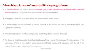 KS_JRC_Histochemistry
Colonic biopsy in cases of suspected Hirschsprung’s disease
 In the normal colon and rectum, there are ganglion cells in both the submucosa and the so-called myenteric
plexus between the circular and longitudinal muscle of the outer bowel wall
 These ganglia, and their associated nerves, are responsible for colonic motility
 In Hirschsprung’s disease in children, a variable segment of the rectum and colon is devoid of ganglion cells
(‘aganglionic segment’)
 In the affected segment peristalsis is impossible and the large bowel becomes obstructed
 The diagnosis may be suspected clinically and radiologically but requires histological confirmation, usually by the
examination of one or more suction biopsy specimens of rectal mucosa and submucosa with the aid of the
enzyme histochemical method, acetylcholinesterase.
 