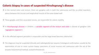 KS_JRC_Histochemistry
Colonic biopsy in cases of suspected Hirschsprung’s disease
 In the normal colon and rectum, there are ganglion cells in both the submucosa and the so-called myenteric
plexus between the circular and longitudinal muscle of the outer bowel wall
 These ganglia, and their associated nerves, are responsible for colonic motility
 In Hirschsprung’s disease in children, a variable segment of the rectum and colon is devoid of ganglion cells
(‘aganglionic segment’)
 In the affected segment peristalsis is impossible and the large bowel becomes obstructed
 The diagnosis may be suspected clinically and radiologically but requires histological confirmation, usually by the
examination of one or more suction biopsy specimens of rectal mucosa and submucosa with the aid of the
enzyme histochemical method, acetylcholinesterase.
 
