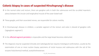 KS_JRC_Histochemistry
Colonic biopsy in cases of suspected Hirschsprung’s disease
 In the normal colon and rectum, there are ganglion cells in both the submucosa and the so-called myenteric
plexus between the circular and longitudinal muscle of the outer bowel wall
 These ganglia, and their associated nerves, are responsible for colonic motility
 In Hirschsprung’s disease in children, a variable segment of the rectum and colon is devoid of ganglion cells
(‘aganglionic segment’)
 In the affected segment peristalsis is impossible and the large bowel becomes obstructed
 The diagnosis may be suspected clinically and radiologically but requires histological confirmation, usually by the
examination of one or more suction biopsy specimens of rectal mucosa and submucosa with the aid of the
enzyme histochemical method, acetylcholinesterase.
 