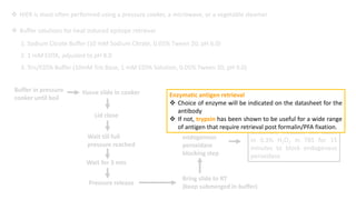  HIER is most often performed using a pressure cooker, a microwave, or a vegetable steamer
 Buffer solutions for heat induced epitope retrieval
1. Sodium Citrate Buffer (10 mM Sodium Citrate, 0.05% Tween 20, pH 6.0)
2. 1 mM EDTA, adjusted to pH 8.0
3. Tris/EDTA Buffer (10mM Tris Base, 1 mM EDTA Solution, 0.05% Tween 20, pH 9.0)
Buffer in pressure
cooker until boil
tissue slide in cooker
Lid close
Wait till full
pressure reached
Wait for 3 min
Pressure release
Bring slide to RT
(keep submerged in buffer)
Proceed to
endogenous
peroxidase
blocking step
If using an HRP conjugate for
detection, incubate the slides
in 0.3% H2O2 in TBS for 15
minutes to block endogenous
peroxidase
Enzymatic antigen retrieval
 Choice of enzyme will be indicated on the datasheet for the
antibody
 If not, trypsin has been shown to be useful for a wide range
of antigen that require retrieval post formalin/PFA fixation.
 