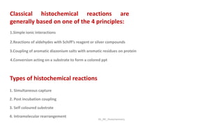 Types of histochemical reactions
1. Simultaneous capture
2. Post incubation coupling
3. Self coloured substrate
4. Intramolecular rearrangement
Classical histochemical reactions are
generally based on one of the 4 principles:
1.Simple ionic interactions
2.Reactions of aldehydes with Schiff’s reagent or silver compounds
3.Coupling of aromatic diazonium salts with aromatic residues on protein
4.Conversion acting on a substrate to form a colored ppt
KS_JRC_Histochemistry
 