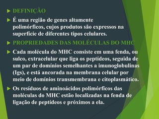  DEFINIÇÃO
 É uma região de genes altamente
polimórficos, cujos produtos são expressos na
superfície de diferentes tipos celulares.
 PROPRIEDADES DAS MOLÉCULAS DO MHC
 Cada molécula do MHC consiste em uma fenda, ou
sulco, extracelular que liga os peptídeos, seguida de
um par de domínios semelhantes a imunoglobulinas
(Igs), e está ancorada na membrana celular por
meio de domínios transmembrana e citoplasmático.
 Os resíduos de aminoácidos polimórficos das
moléculas do MHC estão localizadas na fenda de
ligação de peptídeos e próximos a ela.
 