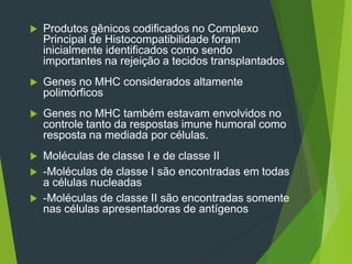  Produtos gênicos codificados no Complexo
Principal de Histocompatibilidade foram
inicialmente identificados como sendo
importantes na rejeição a tecidos transplantados
 Genes no MHC considerados altamente
polimórficos
 Genes no MHC também estavam envolvidos no
controle tanto da respostas imune humoral como
resposta na mediada por células.
 Moléculas de classe I e de classe II
 -Moléculas de classe I são encontradas em todas
a células nucleadas
 -Moléculas de classe II são encontradas somente
nas células apresentadoras de antígenos
 