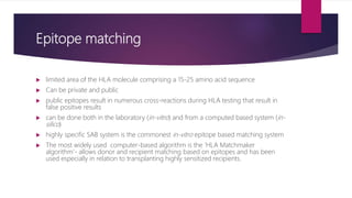 Epitope matching
 limited area of the HLA molecule comprising a 15-25 amino acid sequence
 Can be private and public
 public epitopes result in numerous cross-reactions during HLA testing that result in
false positive results
 can be done both in the laboratory (in-vitro) and from a computed based system (in-
silico)
 highly specific SAB system is the commonest in-vitro epitope based matching system
 The most widely used computer-based algorithm is the ‘HLA Matchmaker
algorithm’- allows donor and recipient matching based on epitopes and has been
used especially in relation to transplanting highly sensitized recipients.
 