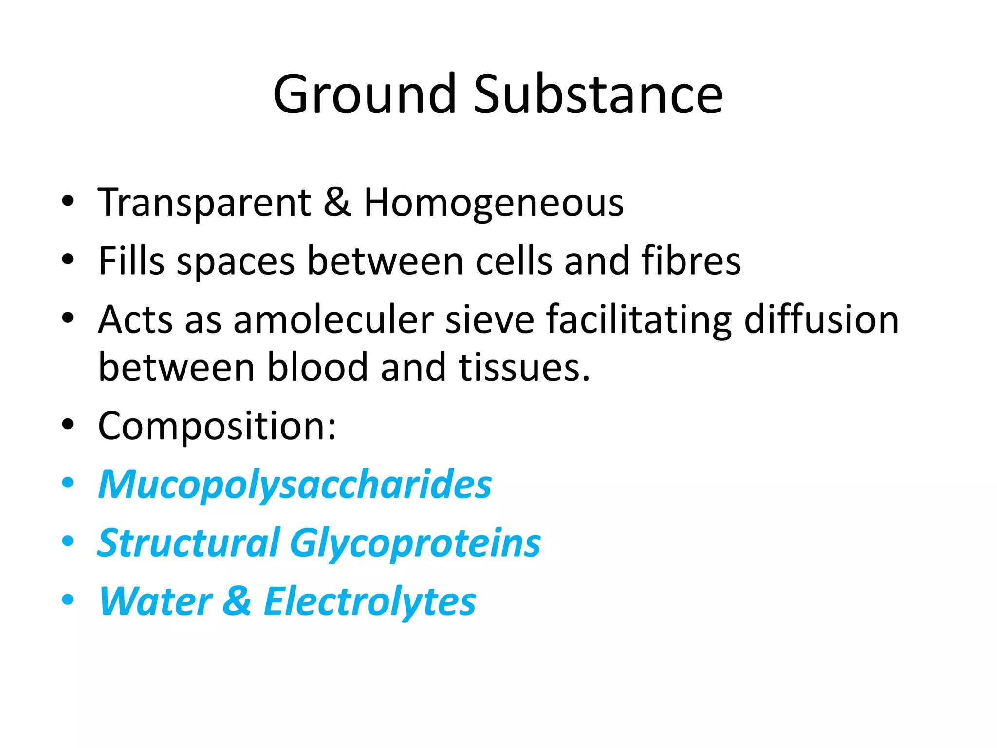 Ground Substance
• Transparent & Homogeneous
• Fills spaces between cells and fibres
• Acts as amoleculer sieve facilitating diffusion
between blood and tissues.
• Composition:
• Mucopolysaccharides
• Structural Glycoproteins
• Water & Electrolytes
 