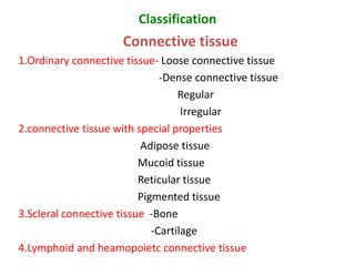 Classification
Connective tissue
1.Ordinary connective tissue- Loose connective tissue
-Dense connective tissue
Regular
Irregular
2.connective tissue with special properties
Adipose tissue
Mucoid tissue
Reticular tissue
Pigmented tissue
3.Scleral connective tissue -Bone
-Cartilage
4.Lymphoid and heamopoietc connective tissue
 
