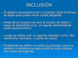 INCLUSIÓN
➢ El objetivo es proporcionar un soporte rígido al bloque
de tejido para poder hacer cortes delgados
➢ Antes de la inclusión se lava el exceso de fijador y
luego se deshidrata (con un agente deshidratante
como alcohol etílico)
➢ Luego se aclara (con un agente aclarador como xilol
cloroformo, benceno, o aceite de cedro)
➢ Finalmente se infiltra un medio de inclusión como la
parafina o celoidina se deja solidificar para obtener
una masa homogénea
 