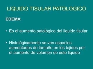 LIQUIDO TISULAR PATOLOGICO
EDEMA
• Es el aumento patológico del liquido tisular
• Histológicamente se ven espacios
aumentados de tamaño en los tejidos por
el aumento de volumen de este liquido
 