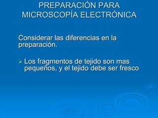 PREPARACIÓN PARA
MICROSCOPÍA ELECTRÓNICA
Considerar las diferencias en la
preparación.
➢ Los fragmentos de tejido son mas
pequeños, y el tejido debe ser fresco
 