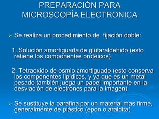 PREPARACIÓN PARA
MICROSCOPÍA ELECTRONICA
➢ Se realiza un procedimiento de fijación doble:
1. Solución amortiguada de glutaraldehido (esto
retiene los componentes proteicos)
2. Tetraoxido de osmio amortiguado (esto conserva
los componentes lipidicos, y ya que es un metal
pesado también juega un papel importante en la
desviación de electrones para la imagen)
➢ Se sustituye la parafina por un material mas firme,
generalmente de plástico (epon o araldita)
 