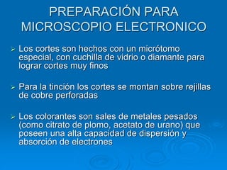 PREPARACIÓN PARA
MICROSCOPIO ELECTRONICO
➢ Los cortes son hechos con un micrótomo
especial, con cuchilla de vidrio o diamante para
lograr cortes muy finos
➢ Para la tinción los cortes se montan sobre rejillas
de cobre perforadas
➢ Los colorantes son sales de metales pesados
(como citrato de plomo, acetato de urano) que
poseen una alta capacidad de dispersión y
absorción de electrones
 