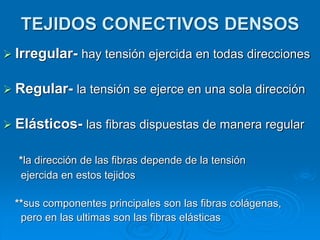 TEJIDOS CONECTIVOS DENSOS
➢ Irregular- hay tensión ejercida en todas direcciones
➢ Regular- la tensión se ejerce en una sola dirección
➢ Elásticos- las fibras dispuestas de manera regular
*la dirección de las fibras depende de la tensión
ejercida en estos tejidos
**sus componentes principales son las fibras colágenas,
pero en las ultimas son las fibras elásticas
 