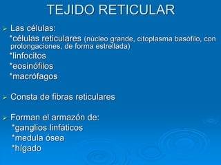 TEJIDO RETICULAR
➢ Las células:
*células reticulares (núcleo grande, citoplasma basófilo, con
prolongaciones, de forma estrellada)
*linfocitos
*eosinófilos
*macrófagos
➢ Consta de fibras reticulares
➢ Forman el armazón de:
*ganglios linfáticos
*medula ósea
*hígado
 