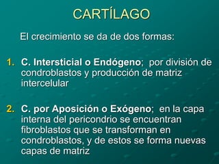 CARTÍLAGO
El crecimiento se da de dos formas:
1. C. Intersticial o Endógeno; por división de
condroblastos y producción de matriz
intercelular
2. C. por Aposición o Exógeno; en la capa
interna del pericondrio se encuentran
fibroblastos que se transforman en
condroblastos, y de estos se forma nuevas
capas de matriz
 