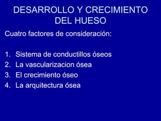 DESARROLLO Y CRECIMIENTO
DEL HUESO
Cuatro factores de consideración:
1. Sistema de conductillos óseos
2. La vascularizacion ósea
3. El crecimiento óseo
4. La arquitectura ósea
 