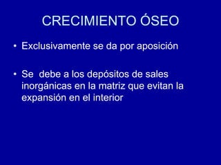 CRECIMIENTO ÓSEO
• Exclusivamente se da por aposición
• Se debe a los depósitos de sales
inorgánicas en la matriz que evitan la
expansión en el interior
 