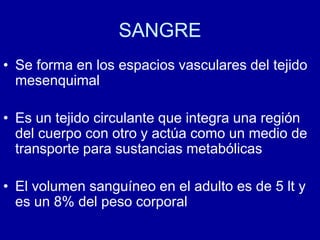 SANGRE
• Se forma en los espacios vasculares del tejido
mesenquimal
• Es un tejido circulante que integra una región
del cuerpo con otro y actúa como un medio de
transporte para sustancias metabólicas
• El volumen sanguíneo en el adulto es de 5 lt y
es un 8% del peso corporal
 
