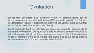 Ovulación
 En los días anteriores a la ovulación y con el cambio dado por las
hormonas estimuladoras de los folículos (FSH) y luteinizante (LH); los folículos
se desarrollan rápido y alcanzan un diámetro de 25mm, para convertirse
en un folículo vesicular maduro (de Graaf).
 En el desarrollo final de este folículo existe un aumento abrupto de la
hormona luteinizante (LH), que hace que el ovocito primario alcance la
miosis 1 y que el folículo, entre en la fase preovulatorio del folículo vesicular
maduro, también entre en la meiosis fase 2; solo que el ovocito se detiene
en la metafase, unas 3 horas antes de la ovulación.
 