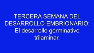 TERCERA SEMANA DEL
DESARROLLO EMBRIONARIO:
El desarrollo germinativo
trilaminar.
 