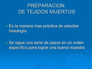 PREPARACION
DE TEJIDOS MUERTOS
➢ Es la manera mas práctica de estudiar
histología
➢ Se sigue una serie de pasos en un orden
específico para lograr una buena muestra
 