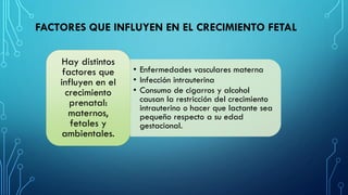 FACTORES QUE INFLUYEN EN EL CRECIMIENTO FETAL
• Enfermedades vasculares materna
• Infección intrauterina
• Consumo de cigarros y alcohol
causan la restricción del crecimiento
intrauterino o hacer que lactante sea
pequeño respecto a su edad
gestacional.
Hay distintos
factores que
influyen en el
crecimiento
prenatal:
maternos,
fetales y
ambientales.
 