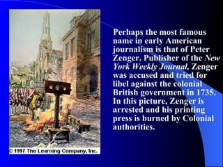 Perhaps the most famous name in early American journalism is that of Peter Zenger. Publisher of the  New York Weekly Journal,  Zenger was accused and tried for libel against the colonial British government in 1735. In this picture, Zenger is arrested and his printing press is burned by Colonial authorities. 