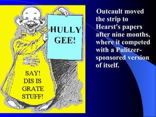 Outcault moved the strip to Hearst's papers after nine months, where it competed with a Pulitzer-sponsored version of itself. 
