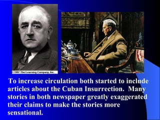 To increase circulation both started to include articles about the Cuban Insurrection.  Many stories in both newspaper greatly exaggerated their claims to make the stories more sensational.  