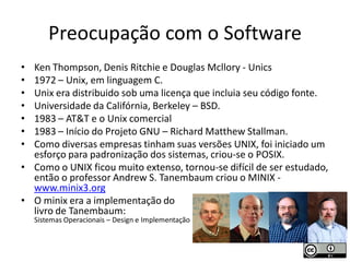 Preocupação com o Software
• Ken Thompson, Denis Ritchie e Douglas Mcllory - Unics
• 1972 – Unix, em linguagem C.
• Unix era distribuido sob uma licença que incluia seu código fonte.
• Universidade da Califórnia, Berkeley – BSD.
• 1983 – AT&T e o Unix comercial
• 1983 – Início do Projeto GNU – Richard Matthew Stallman.
• Como diversas empresas tinham suas versões UNIX, foi iniciado um
  esforço para padronização dos sistemas, criou-se o POSIX.
• Como o UNIX ficou muito extenso, tornou-se difícil de ser estudado,
  então o professor Andrew S. Tanembaum criou o MINIX -
  www.minix3.org
• O minix era a implementação do
  livro de Tanembaum:
    Sistemas Operacionais – Design e Implementação
 