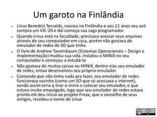 Um garoto na Finlândia
   Linus Benedict Torvalds, nasceu na Finlândia e aos 11 anos seu avô
    compra um VIC-20 e daí começa sua saga programador.
   Quando Linus está na faculdade, precisava acessar seus arquivos
    através do seu computador em casa, porém não gostava do
    emulador de redes do SO que tinha.
   O livro de Andrew Tanembaum (Sistemas Operacionais – Design e
    Implementação) mudou sua vida. Instalou o MINIX no seu
    computador e começou a estudá-lo
   Não gostava de muitas coisas no MINIX, dentre elas seu emulador
    de redes, entao desenvolveu seu próprio emulador.
   Contando que não tinha nada pra fazer, seu emulador de redes
    funcionava sozinho (como um SO que só acessava a internet),
    sendo assim teria q tirar o minix e colocar seu emulador, e que
    estava muito empolgado, logo que seu emulador de redes estava
    pronto ele deu inicio ao projeto Freax, que a conselho de seus
    amigos, recebeu o nome de Linux
 
