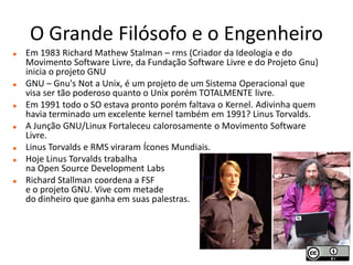 O Grande Filósofo e o Engenheiro
   Em 1983 Richard Mathew Stalman – rms (Criador da Ideologia e do
    Movimento Software Livre, da Fundação Software Livre e do Projeto Gnu)
    inicia o projeto GNU
   GNU – Gnu's Not a Unix, é um projeto de um Sistema Operacional que
    visa ser tão poderoso quanto o Unix porém TOTALMENTE livre.
   Em 1991 todo o SO estava pronto porém faltava o Kernel. Adivinha quem
    havia terminado um excelente kernel também em 1991? Linus Torvalds.
   A Junção GNU/Linux Fortaleceu calorosamente o Movimento Software
    Livre.
   Linus Torvalds e RMS viraram Ícones Mundiais.
   Hoje Linus Torvalds trabalha
    na Open Source Development Labs
   Richard Stallman coordena a FSF
    e o projeto GNU. Vive com metade
    do dinheiro que ganha em suas palestras.
 